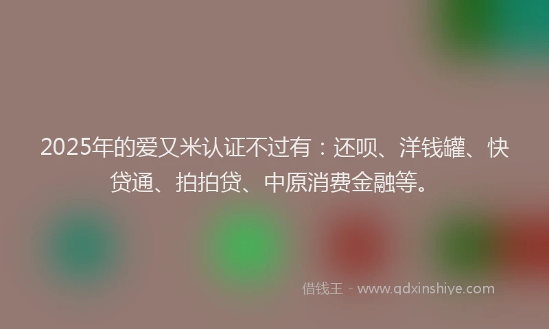 2025年的爱又米认证不过有：还呗、洋钱罐、快贷通、拍拍贷、中原消费金融等。
