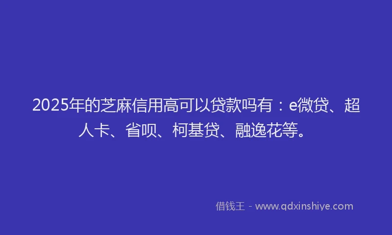 2025年的芝麻信用高可以贷款吗有：e微贷、超人卡、省呗、柯基贷、融逸花等。