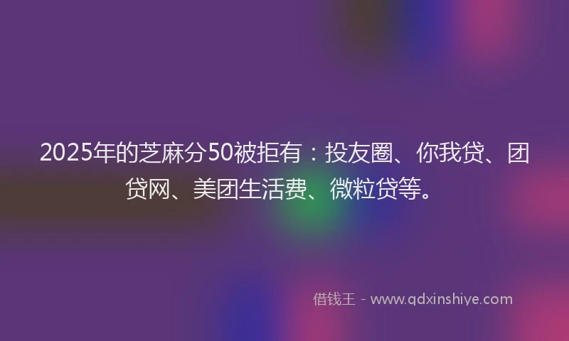 2025年的芝麻分50被拒有：投友圈、你我贷、团贷网、美团生活费、微粒贷等。