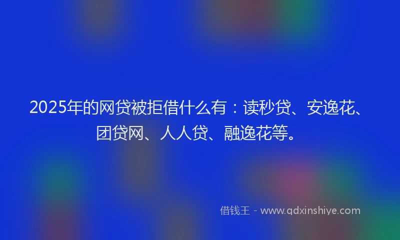 2025年的网贷被拒借什么有：读秒贷、安逸花、团贷网、人人贷、融逸花等。