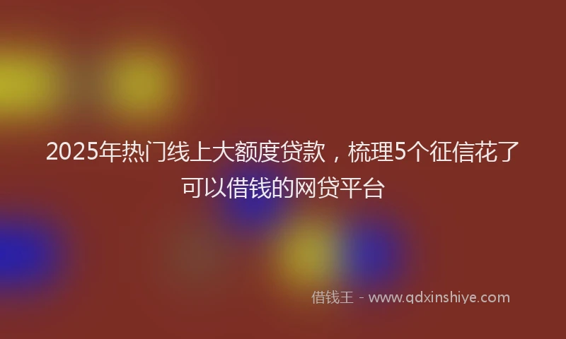 2025年热门线上大额度贷款，梳理5个征信花了可以借钱的网贷平台