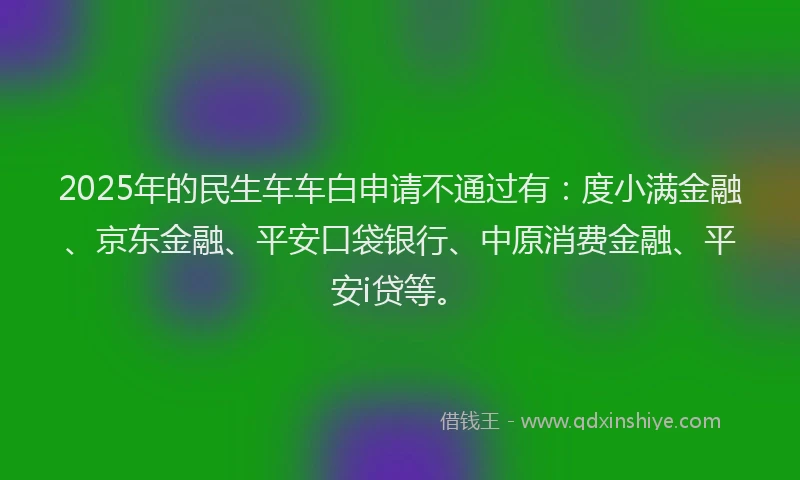 2025年的民生车车白申请不通过有：度小满金融、京东金融、平安口袋银行、中原消费金融、平安i贷等。