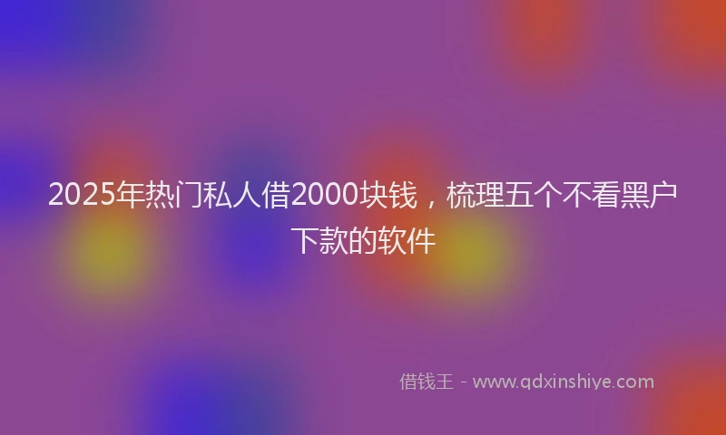 2025年热门私人借2000块钱，梳理五个不看黑户下款的软件