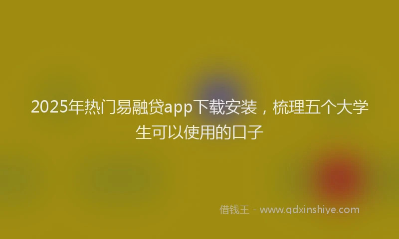 2025年热门易融贷app下载安装，梳理五个大学生可以使用的口子