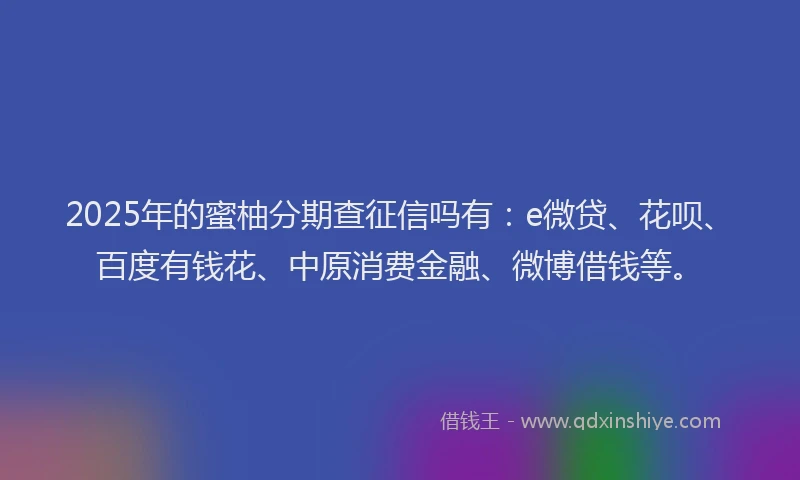 2025年的蜜柚分期查征信吗有：e微贷、花呗、百度有钱花、中原消费金融、微博借钱等。