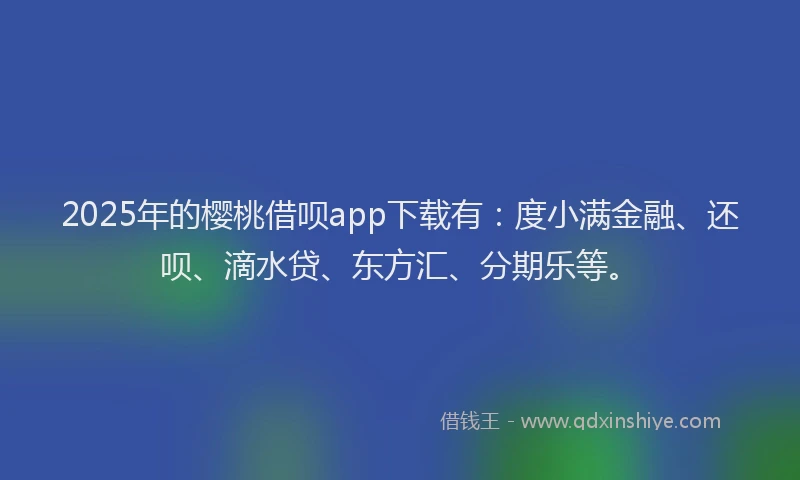 2025年的樱桃借呗app下载有：度小满金融、还呗、滴水贷、东方汇、分期乐等。