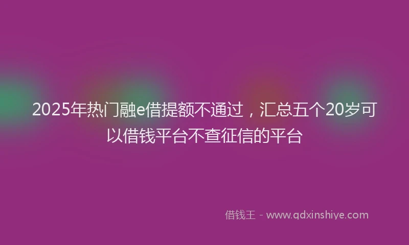 2025年热门融e借提额不通过，汇总五个20岁可以借钱平台不查征信的平台
