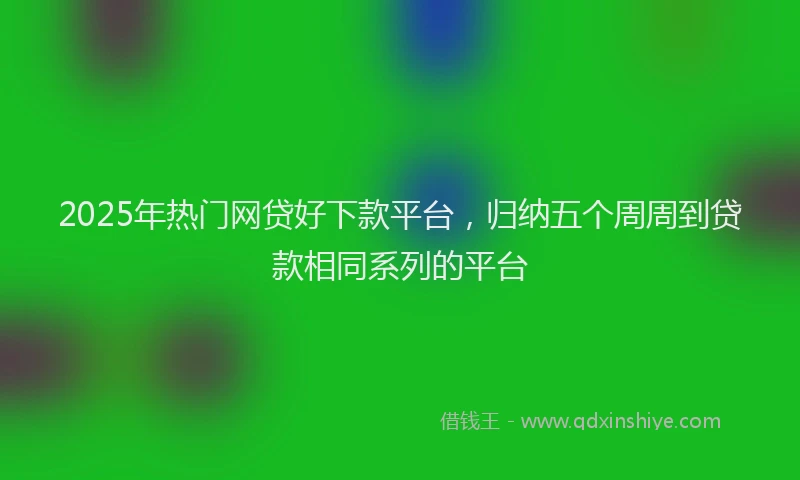 2025年热门网贷好下款平台，归纳五个周周到贷款相同系列的平台