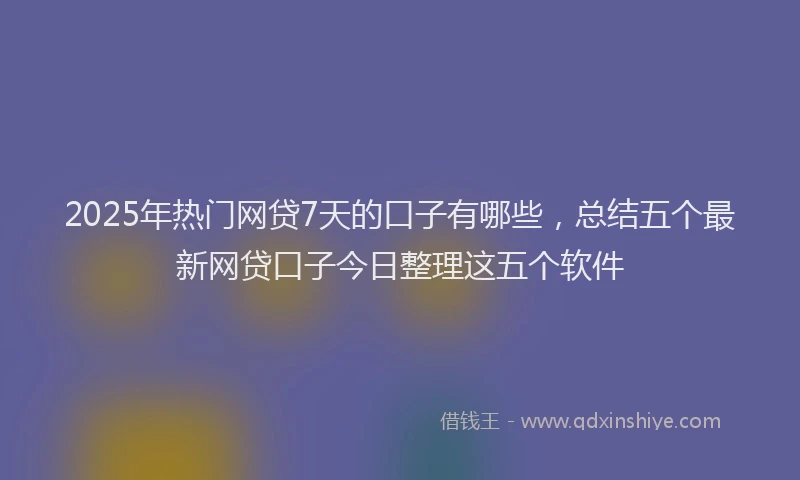 2025年热门网贷7天的口子有哪些，总结五个最新网贷口子今日整理这五个软件