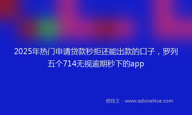 2025年热门申请贷款秒拒还能出款的口子，罗列五个714无视逾期秒下的app
