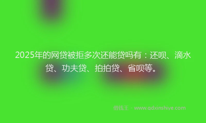 2025年的网贷被拒多次还能贷吗有：还呗、滴水贷、功夫贷、拍拍贷、省呗等。