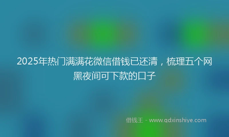 2025年热门满满花微信借钱已还清，梳理五个网黑夜间可下款的口子