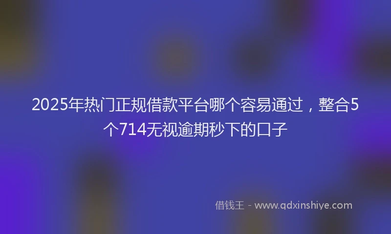 2025年热门正规借款平台哪个容易通过，整合5个714无视逾期秒下的口子