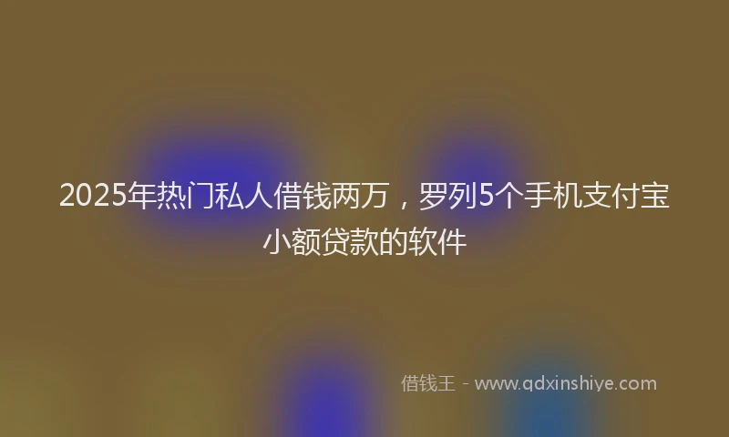 2025年热门私人借钱两万，罗列5个手机支付宝小额贷款的软件