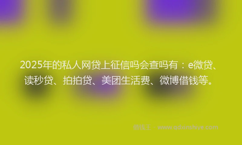 2025年的私人网贷上征信吗会查吗有：e微贷、读秒贷、拍拍贷、美团生活费、微博借钱等。
