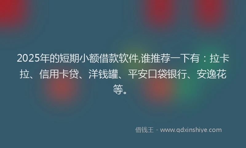 2025年的短期小额借款软件,谁推荐一下有：拉卡拉、信用卡贷、洋钱罐、平安口袋银行、安逸花等。