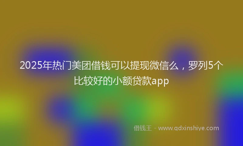 2025年热门美团借钱可以提现微信么，罗列5个比较好的小额贷款app