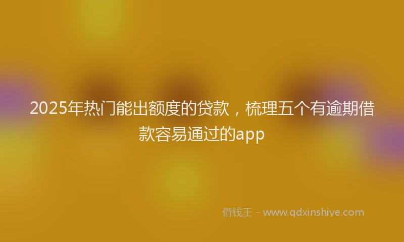 2025年热门能出额度的贷款，梳理五个有逾期借款容易通过的app