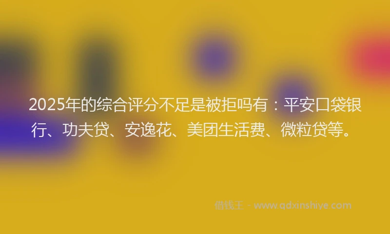 2025年的综合评分不足是被拒吗有：平安口袋银行、功夫贷、安逸花、美团生活费、微粒贷等。