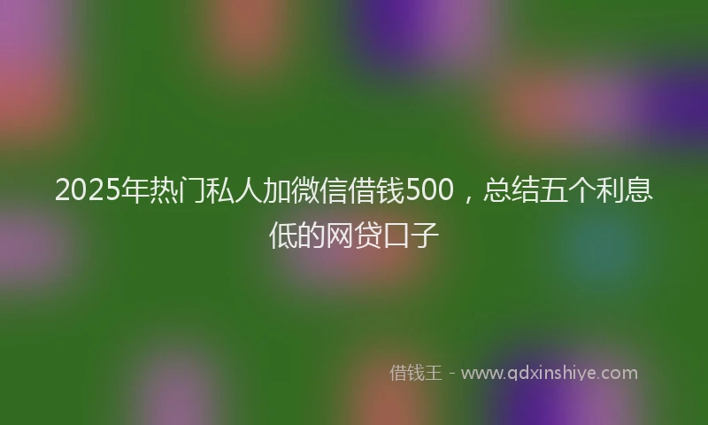 2025年热门私人加微信借钱500，总结五个利息低的网贷口子