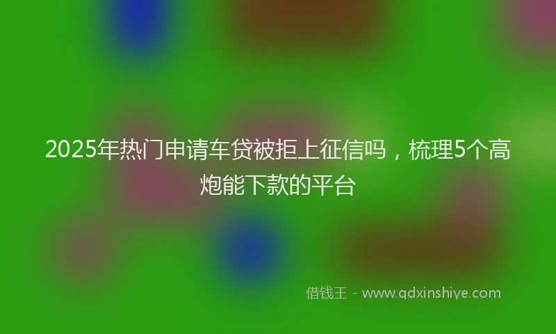 2025年热门申请车贷被拒上征信吗，梳理5个高炮能下款的平台