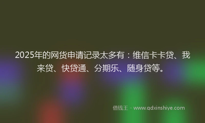 2025年的网货申请记录太多有：维信卡卡贷、我来贷、快贷通、分期乐、随身贷等。