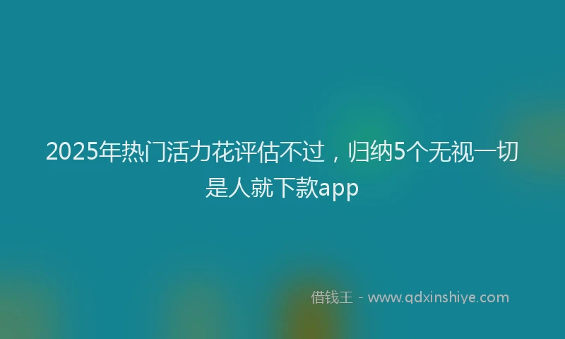 2025年热门活力花评估不过，归纳5个无视一切是人就下款app
