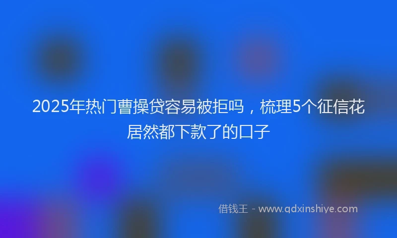 2025年热门曹操贷容易被拒吗，梳理5个征信花居然都下款了的口子