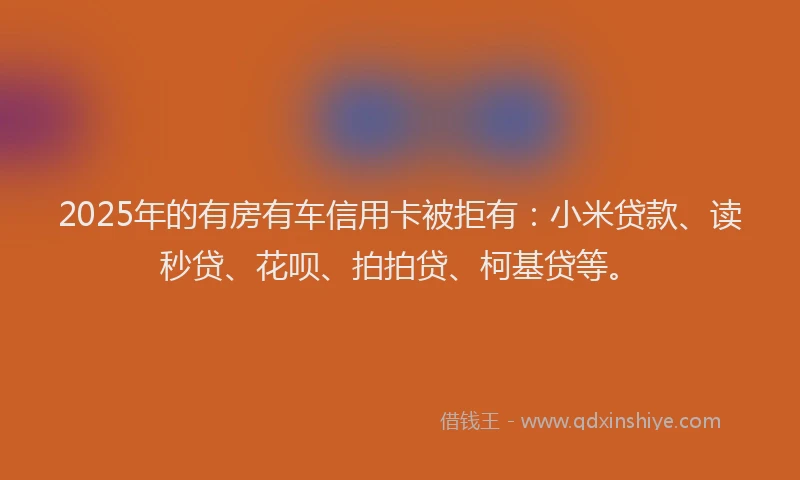 2025年的有房有车信用卡被拒有：小米贷款、读秒贷、花呗、拍拍贷、柯基贷等。