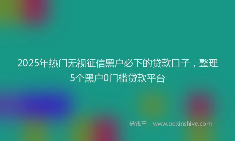 2025年热门无视征信黑户必下的贷款口子，整理5个黑户0门槛贷款平台