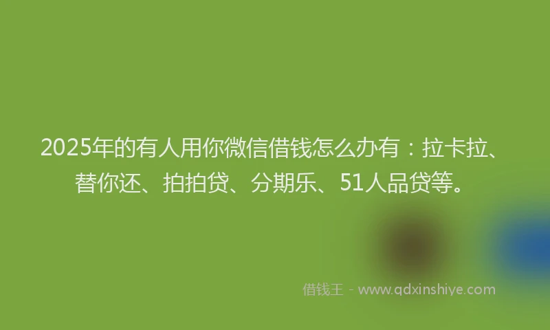 2025年的有人用你微信借钱怎么办有：拉卡拉、替你还、拍拍贷、分期乐、51人品贷等。