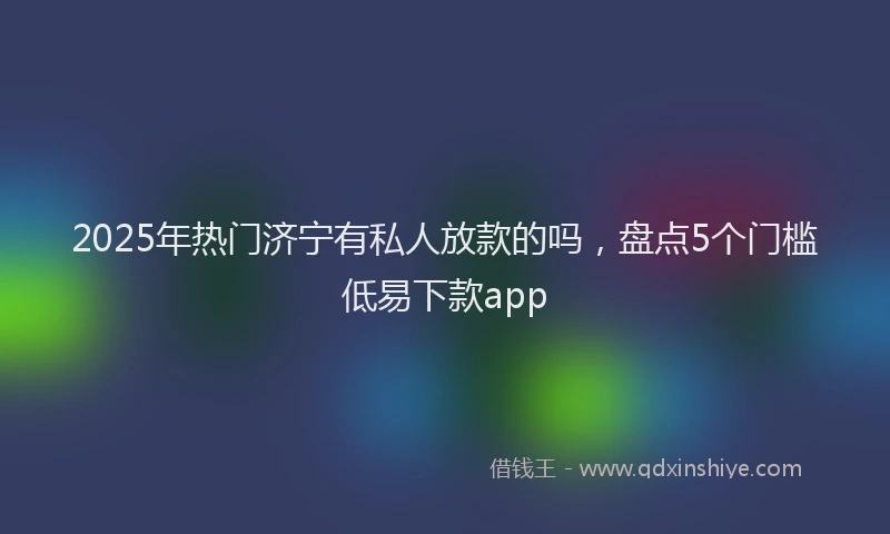 2025年热门济宁有私人放款的吗，盘点5个门槛低易下款app