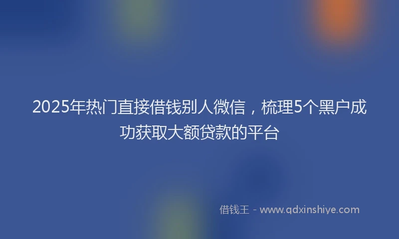 2025年热门直接借钱别人微信，梳理5个黑户成功获取大额贷款的平台