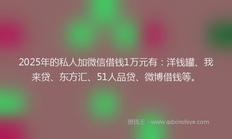 2025年的私人加微信借钱1万元有：洋钱罐、我来贷、东方汇、51人品贷、微博借钱等。