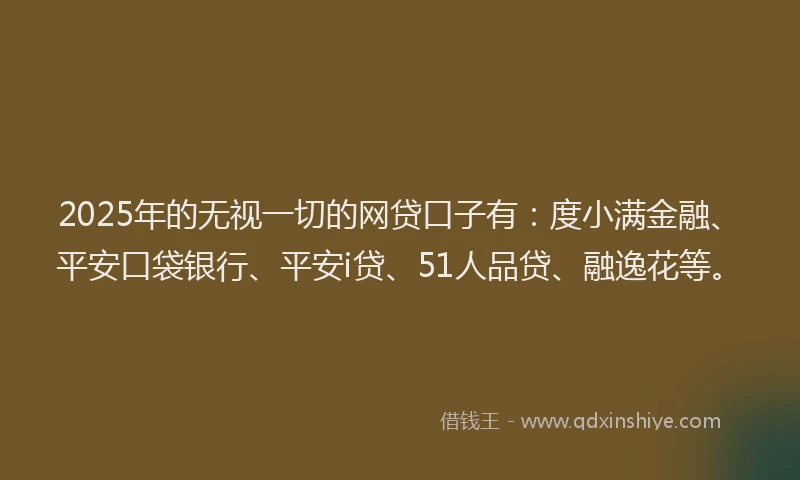 2025年的无视一切的网贷口子有：度小满金融、平安口袋银行、平安i贷、51人品贷、融逸花等。