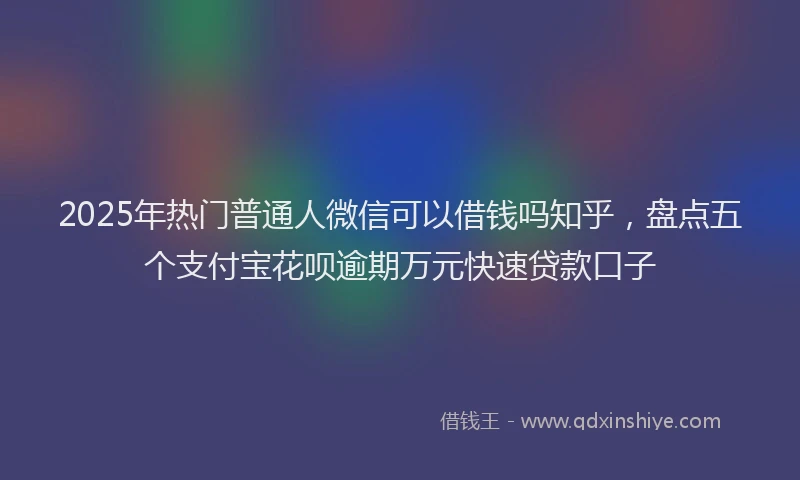 2025年热门普通人微信可以借钱吗知乎，盘点五个支付宝花呗逾期万元快速贷款口子