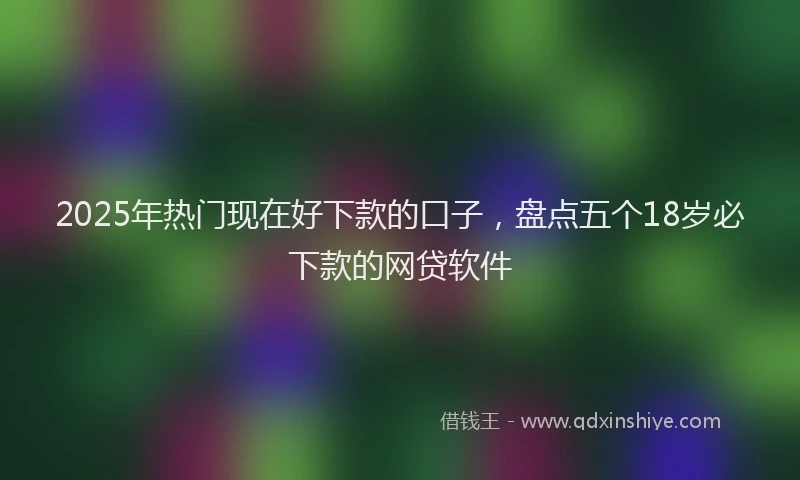 2025年热门现在好下款的口子，盘点五个18岁必下款的网贷软件