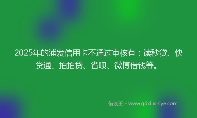 2025年的浦发信用卡不通过审核有：读秒贷、快贷通、拍拍贷、省呗、微博借钱等。