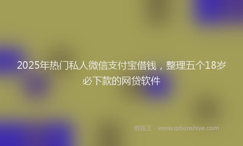2025年热门私人微信支付宝借钱，整理五个18岁必下款的网贷软件