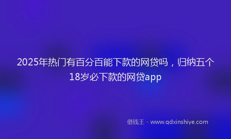 2025年热门有百分百能下款的网贷吗，归纳五个18岁必下款的网贷app