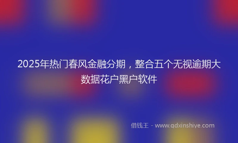 2025年热门春风金融分期，整合五个无视逾期大数据花户黑户软件