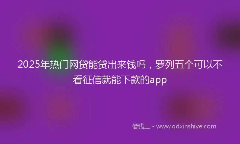 2025年热门网贷能贷出来钱吗，罗列五个可以不看征信就能下款的app