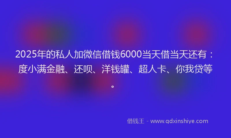 2025年的私人加微信借钱6000当天借当天还有：度小满金融、还呗、洋钱罐、超人卡、你我贷等。