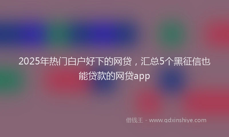 2025年热门白户好下的网贷，汇总5个黑征信也能贷款的网贷app