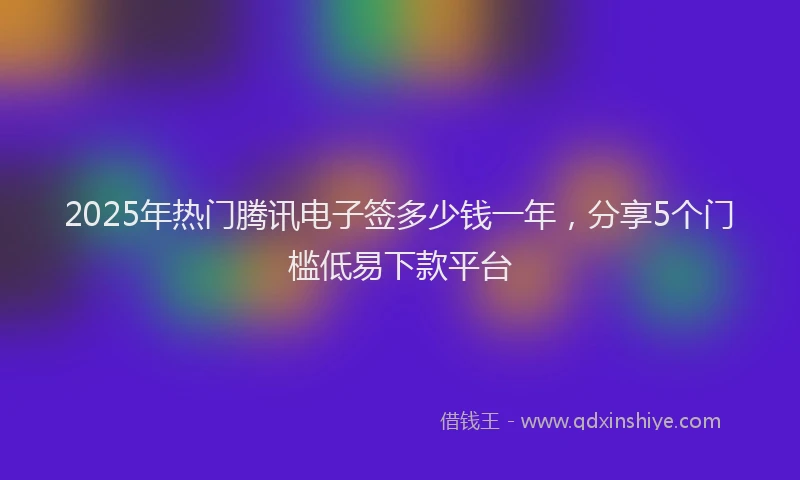 2025年热门腾讯电子签多少钱一年，分享5个门槛低易下款平台