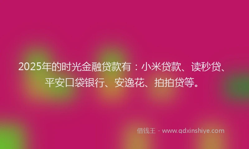 2025年的时光金融贷款有：小米贷款、读秒贷、平安口袋银行、安逸花、拍拍贷等。