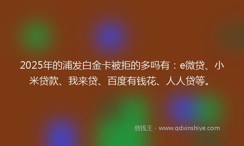 2025年的浦发白金卡被拒的多吗有：e微贷、小米贷款、我来贷、百度有钱花、人人贷等。