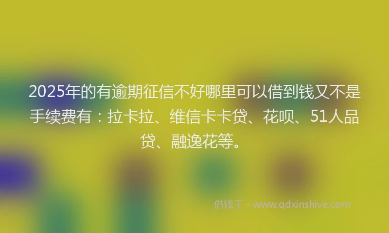 2025年的有逾期征信不好哪里可以借到钱又不是手续费有：拉卡拉、维信卡卡贷、花呗、51人品贷、融逸花等。