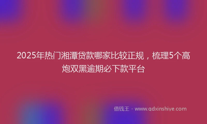 2025年热门湘潭贷款哪家比较正规，梳理5个高炮双黑逾期必下款平台