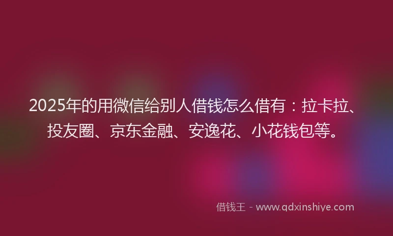 2025年的用微信给别人借钱怎么借有：拉卡拉、投友圈、京东金融、安逸花、小花钱包等。